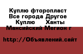 Куплю фторопласт - Все города Другое » Куплю   . Ханты-Мансийский,Мегион г.